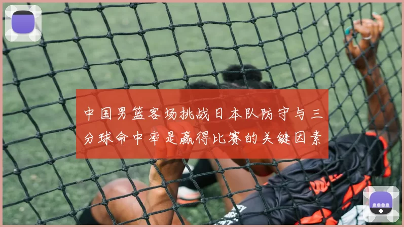 中国男篮客场挑战日本队防守与三分球命中率是赢得比赛的关键因素