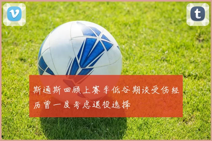 斯通斯回顾上赛季低谷期谈受伤经历曾一度考虑退役选择