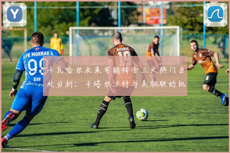 卡瓦哈尔未来可能转会三大热门去处分析：卡塔尔沙特与美职联的机会