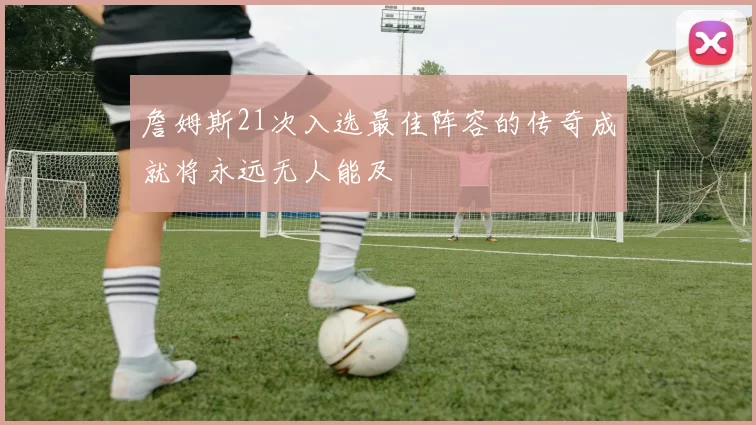 詹姆斯21次入选最佳阵容的传奇成就将永远无人能及
