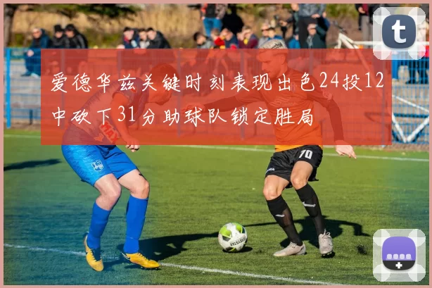 爱德华兹关键时刻表现出色24投12中砍下31分助球队锁定胜局