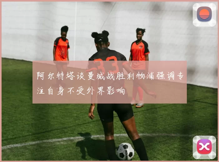 阿尔特塔谈曼城战胜利物浦强调专注自身不受外界影响