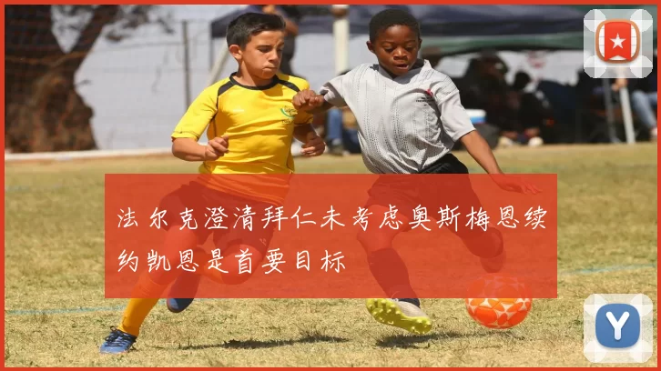 法尔克澄清拜仁未考虑奥斯梅恩续约凯恩是首要目标