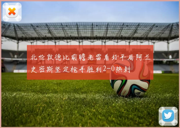 北伦敦德比前瞻老雷看好平局阿兰史密斯坚定枪手胜利2-0热刺