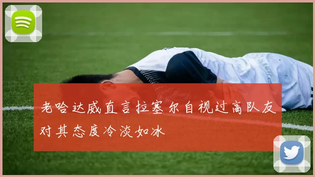 老哈达威直言拉塞尔自视过高队友对其态度冷淡如冰