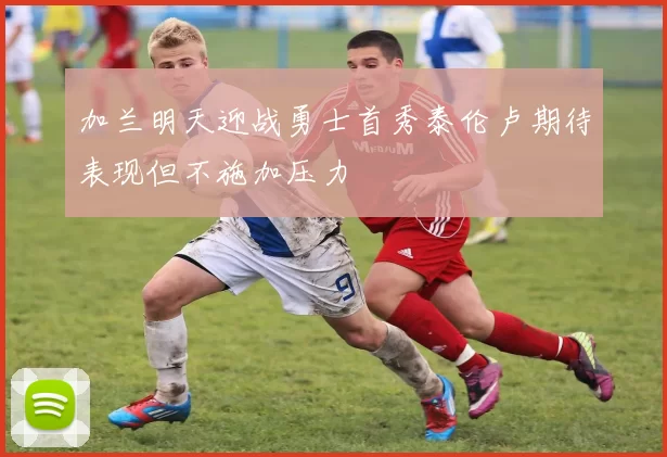 加兰明天迎战勇士首秀泰伦卢期待表现但不施加压力