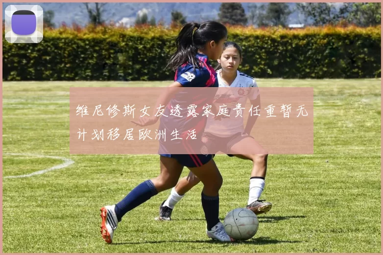 维尼修斯女友透露家庭责任重暂无计划移居欧洲生活