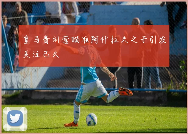 皇马青训营瞄准阿什拉夫之子引发关注已久