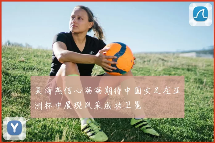 吴海燕信心满满期待中国女足在亚洲杯中展现风采成功卫冕