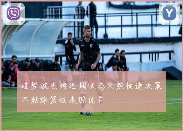 追梦波杰姆近期状态火热快速决策不粘球篮板表现优异
