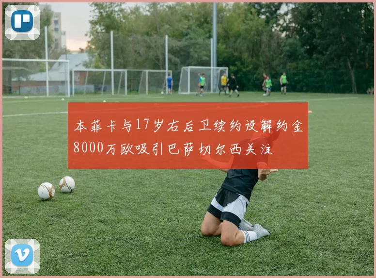 本菲卡与17岁右后卫续约设解约金8000万欧吸引巴萨切尔西关注