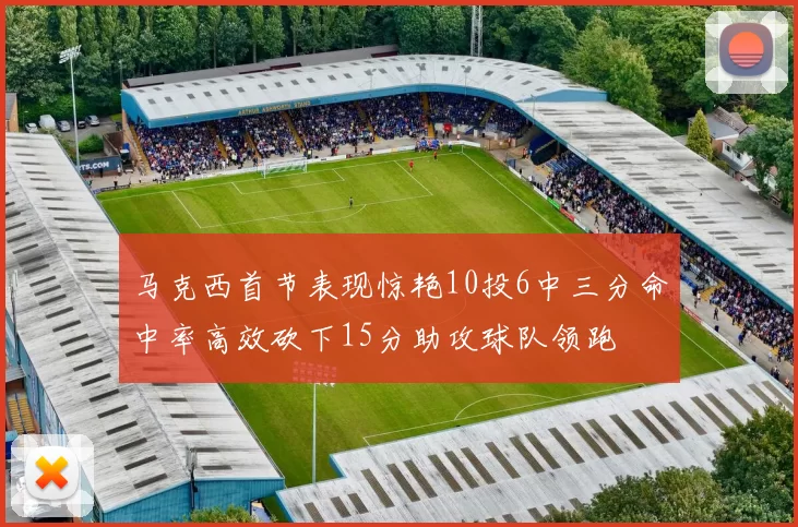 马克西首节表现惊艳10投6中三分命中率高效砍下15分助攻球队领跑
