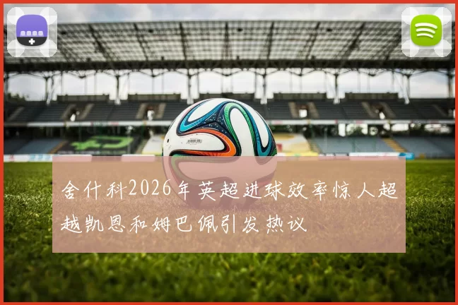 舍什科2026年英超进球效率惊人超越凯恩和姆巴佩引发热议
