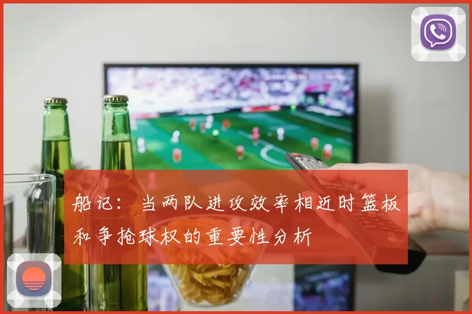 船记：当两队进攻效率相近时篮板和争抢球权的重要性分析
