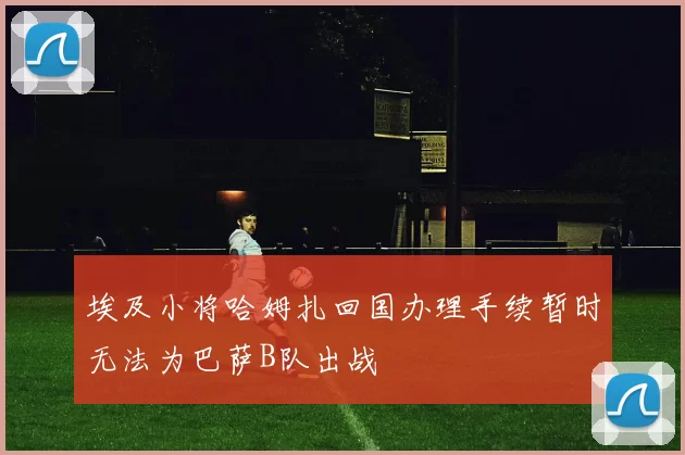 埃及小将哈姆扎回国办理手续暂时无法为巴萨B队出战
