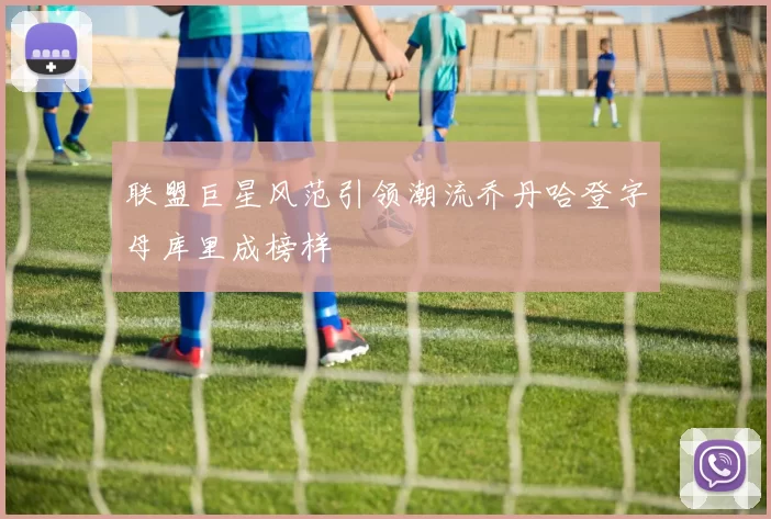 联盟巨星风范引领潮流乔丹哈登字母库里成榜样