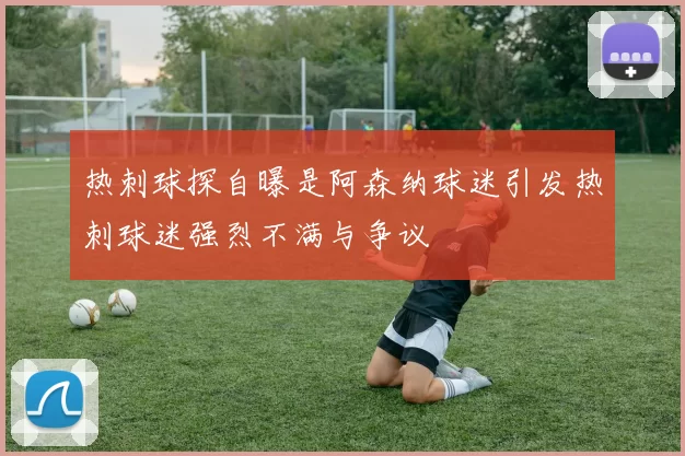 热刺球探自曝是阿森纳球迷引发热刺球迷强烈不满与争议