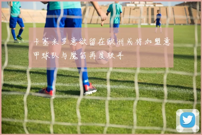 卡塞米罗意欲留在欧洲或将加盟意甲球队与魔笛再度联手
